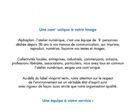 A propos de nous ... Une com’ unique à votre image Alphaplan - l’atelier numérique, c’est une équipe de 9 personnes dédiée depuis 30 ans à vos travaux de communication, qui imprime, reproduit, numérise, façonne vos textes et images. Collectivités locales, entreprises, industriels, commerçants, artisans,
professions libérales, associations, particuliers, vous avez tous en commun l’atelier numérique, exigez une com’unique. Au-delà du label «Imprim’vert», notre attention sur le respect de l’environnement est un véritable état d’esprit suivi avec rigueur de façon aussi stricte que notre organisation qualité. Une équipe à votre service :