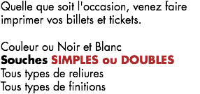 Quelle que soit l'occasion, venez faire imprimer vos billets et tickets. Couleur ou Noir et Blanc
Souches SIMPLES ou DOUBLES
Tous types de reliures
Tous types de finitions