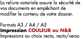 La reliure notariale assure la sécurité de vos documents en empêchant de modifier le contenu de votre dossier. Formats A3 / A4 / A5
Impression COULEUR ou N&B Impressions au choix recto, recto/verso