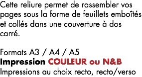 Cette reliure permet de rassembler vos pages sous la forme de feuillets emboîtés et collés dans une couverture à dos carré. Formats A3 / A4 / A5
Impression COULEUR ou N&B Impressions au choix recto, recto/verso