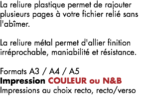 La reliure plastique permet de rajouter plusieurs pages à votre fichier relié sans l'abîmer. La reliure métal permet d'allier finition irréprochable, maniabilité et résistance. Formats A3 / A4 / A5
Impression COULEUR ou N&B Impressions au choix recto, recto/verso