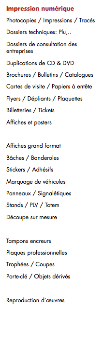 Impression numérique
Photocopies / Impressions / Tracés
Dossiers techniques: Plu,..
Dossiers de consultation des entreprises
Duplications de CD & DVD
Brochures / Bulletins / Catalogues
Cartes de visite / Papiers à entête
Flyers / Dépliants / Plaquettes Billetteries / Tickets
Affiches et posters Affiches grand format Bâches / Banderoles
Stickers / Adhésifs
Marquage de véhicules
Panneaux / Signalétiques
Stands / PLV / Totem
Découpe sur mesure Tampons encreurs
Plaques professionnelles
Trophées / Coupes
Porte-clé / Objets dérivés 