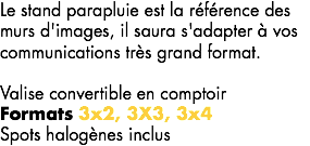 Le stand parapluie est la référence des murs d'images, il saura s'adapter à vos communications très grand format. Valise convertible en comptoir Formats 3x2, 3X3, 3x4
Spots halogènes inclus 