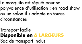 Le mosquito est réputé pour sa polyvalence d'utilisation : en road show ou un salon il s'adapte en toutes circonstances Transport facile
Disponible en 6 LARGEURS
Sac de transport inclus